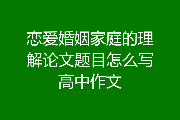 恋爱婚姻家庭的理解论文题目怎么写高中作文