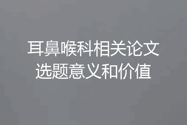 耳鼻喉科相关论文选题意义和价值