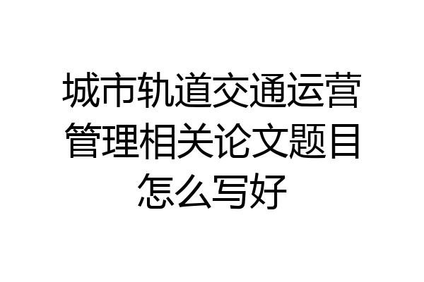 城市轨道交通运营管理相关论文题目怎么写好