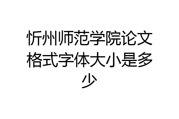 忻州师范学院论文格式字体大小是多少