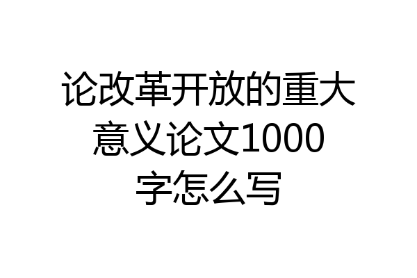 论改革开放的重大意义论文1000字怎么写