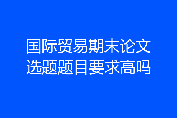 国际贸易期末论文选题题目要求高吗