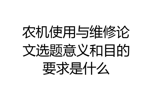 农机使用与维修论文选题意义和目的要求是什么