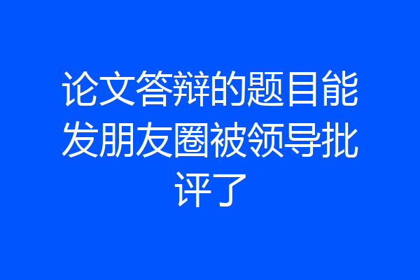论文答辩的题目能发朋友圈被领导批评了