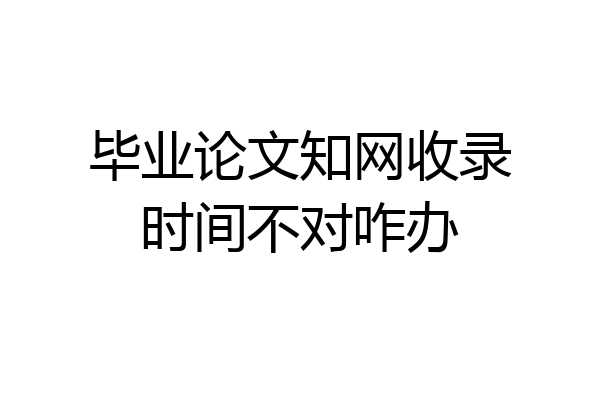 毕业论文知网收录时间不对咋办