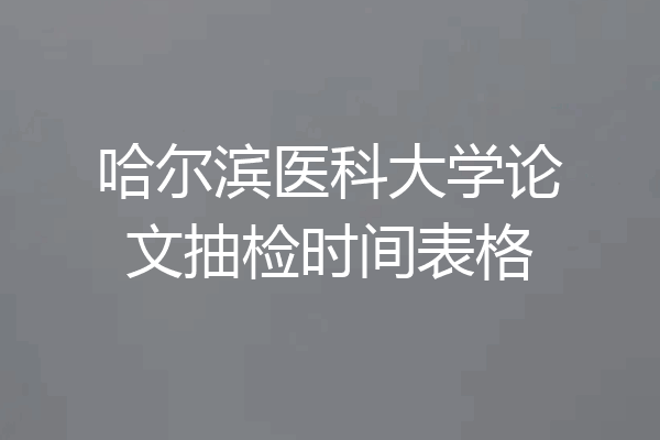 哈尔滨医科大学论文抽检时间表格