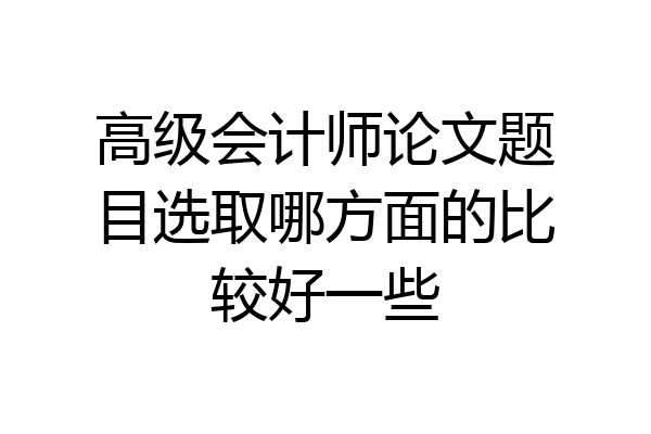 高级会计师论文题目选取哪方面的比较好一些