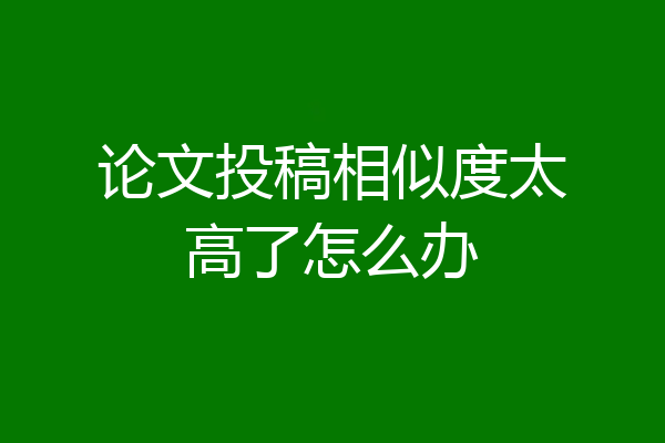论文投稿相似度太高了怎么办