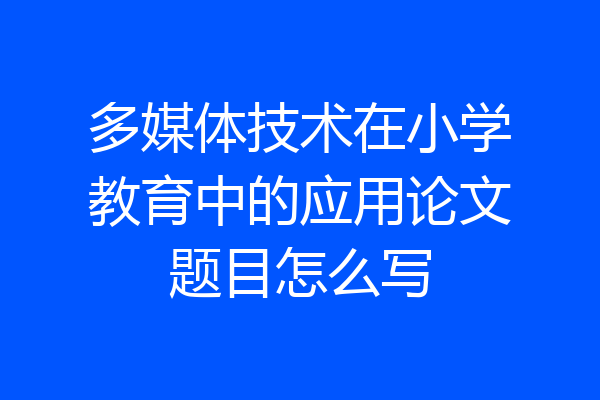 多媒体技术在小学教育中的应用论文题目怎么写