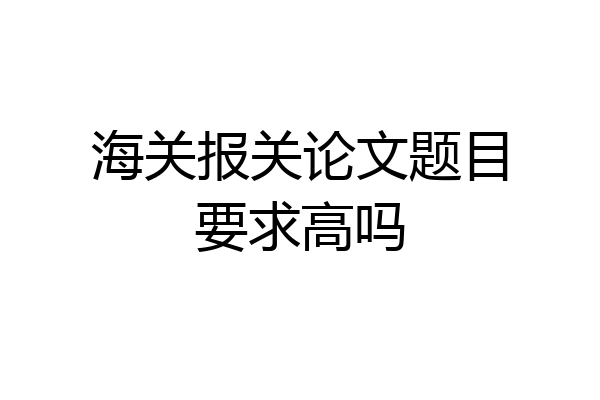 海关报关论文题目要求高吗