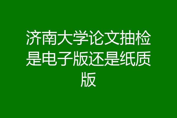 济南大学论文抽检是电子版还是纸质版