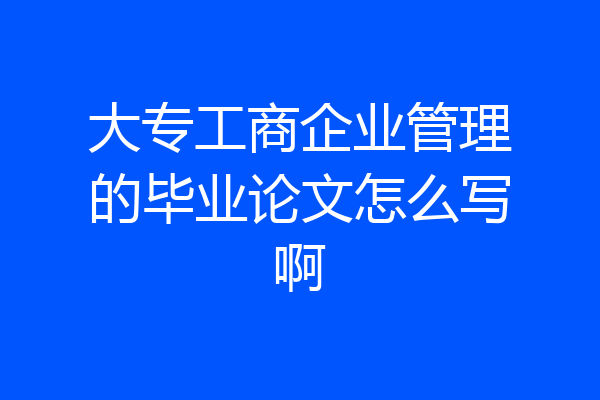 大专工商企业管理的毕业论文怎么写啊