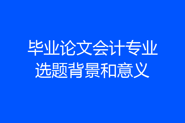 毕业论文会计专业选题背景和意义