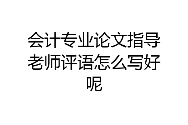 会计专业论文指导老师评语怎么写好呢
