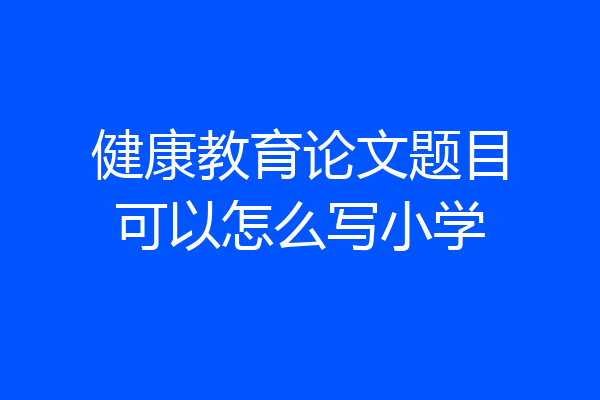 健康教育论文题目可以怎么写小学