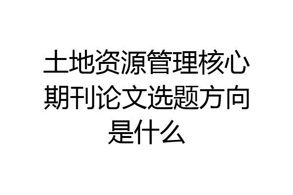 土地资源管理核心期刊论文选题方向是什么