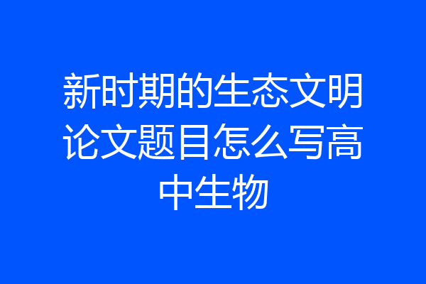 新时期的生态文明论文题目怎么写高中生物