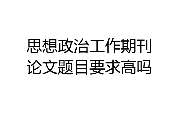 思想政治工作期刊论文题目要求高吗