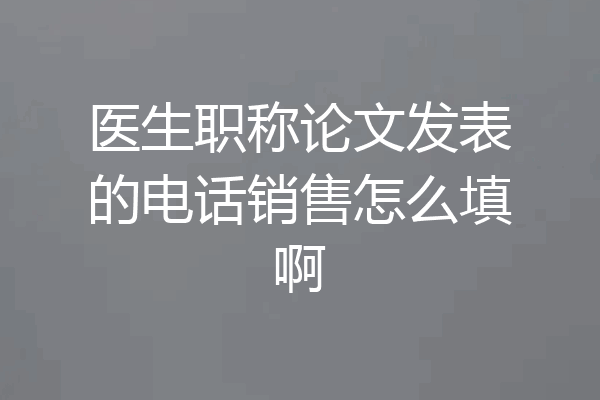 医生职称论文发表的电话销售怎么填啊
