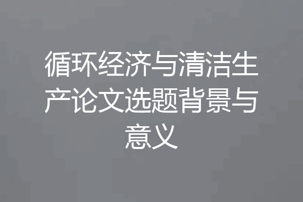 循环经济与清洁生产论文选题背景与意义