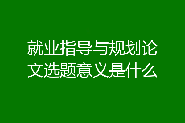 就业指导与规划论文选题意义是什么