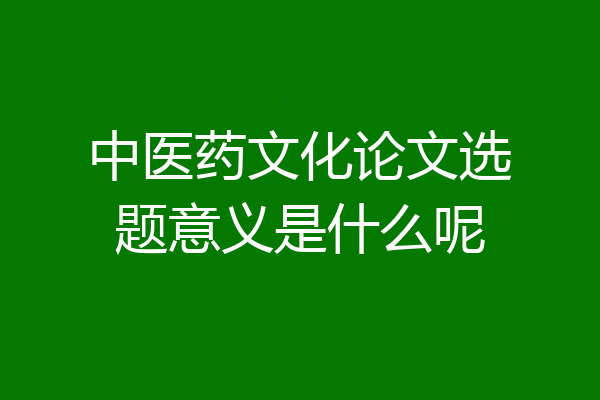 中医药文化论文选题意义是什么呢
