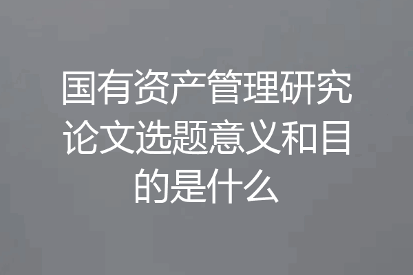 国有资产管理研究论文选题意义和目的是什么
