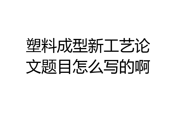 塑料成型新工艺论文题目怎么写的啊