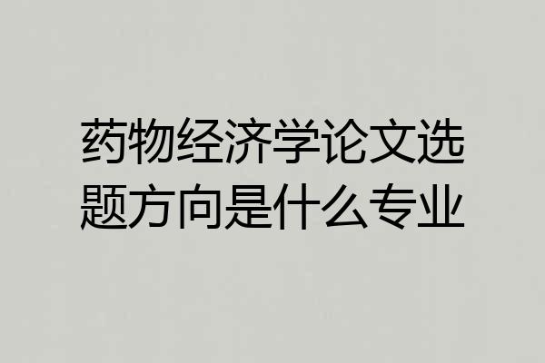 药物经济学论文选题方向是什么专业