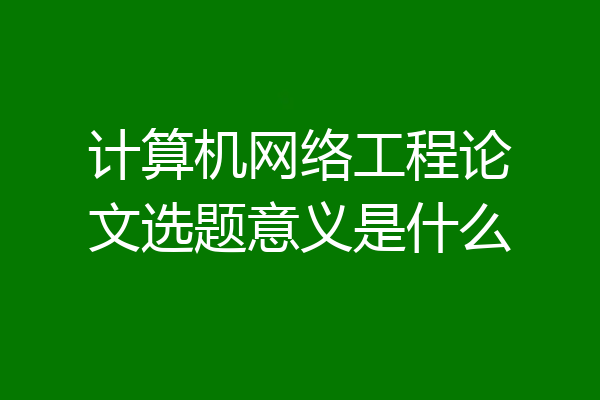 计算机网络工程论文选题意义是什么