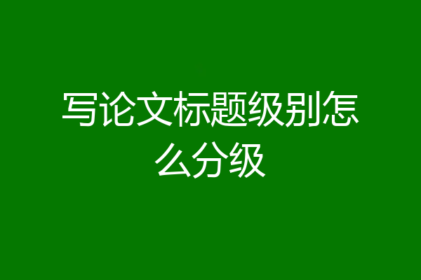 写论文标题级别怎么分级