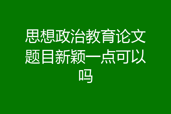 思想政治教育论文题目新颖一点可以吗