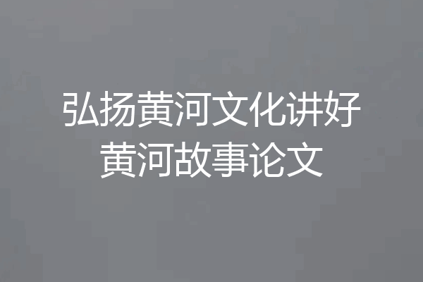 弘扬黄河文化讲好黄河故事论文