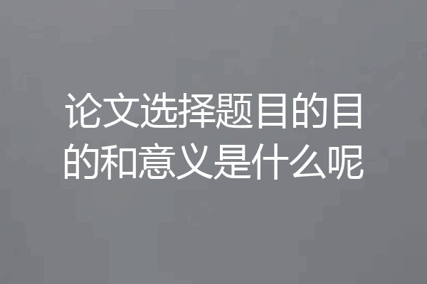 论文选择题目的目的和意义是什么呢