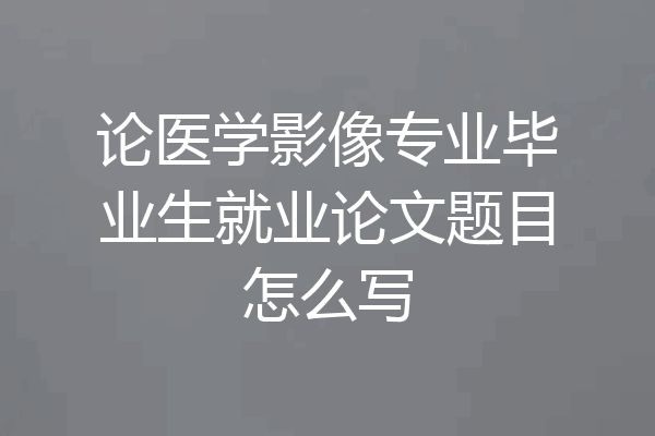 论医学影像专业毕业生就业论文题目怎么写