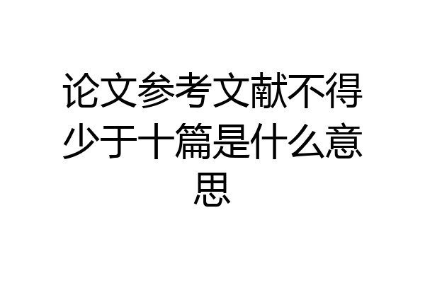 论文参考文献不得少于十篇是什么意思