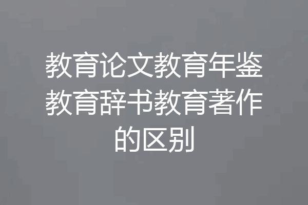 教育论文教育年鉴教育辞书教育著作的区别