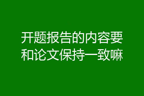 开题报告的内容要和论文保持一致嘛