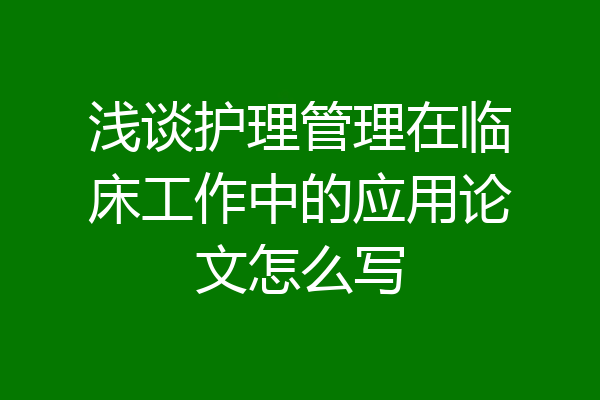 浅谈护理管理在临床工作中的应用论文怎么写