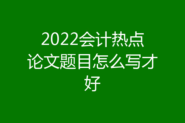 2022会计热点论文题目怎么写才好