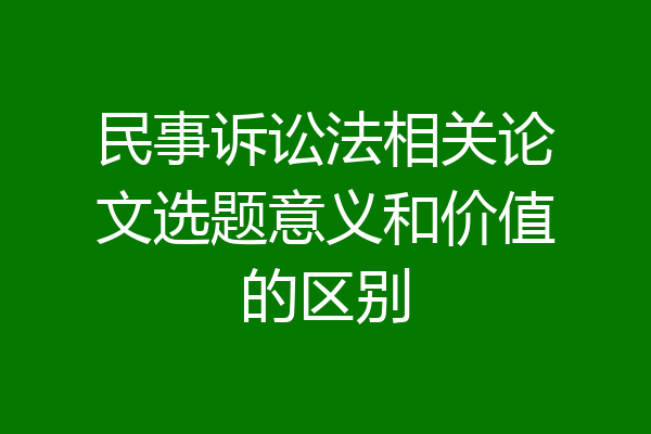 民事诉讼法相关论文选题意义和价值的区别