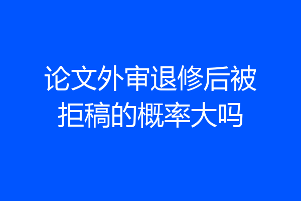 论文外审退修后被拒稿的概率大吗