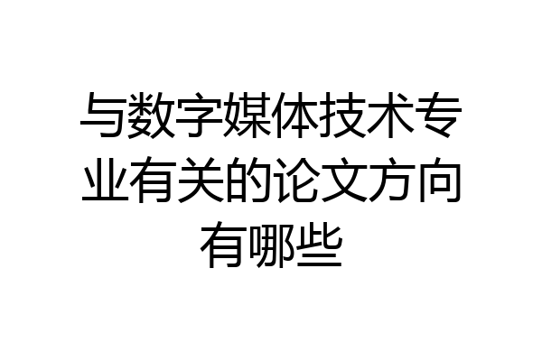与数字媒体技术专业有关的论文方向有哪些