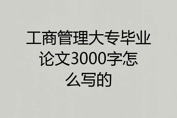 工商管理大专毕业论文3000字怎么写的