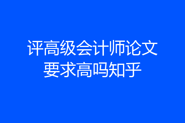 评高级会计师论文要求高吗知乎