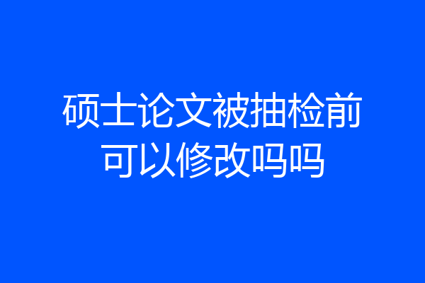 硕士论文被抽检前可以修改吗吗