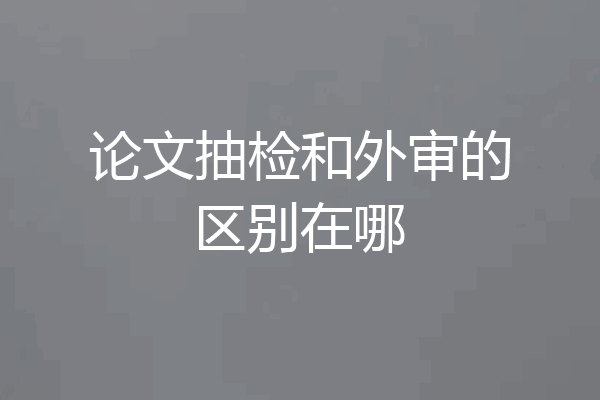 论文抽检和外审的区别在哪