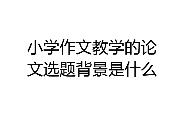 小学作文教学的论文选题背景是什么