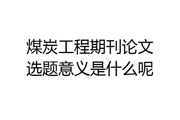 煤炭工程期刊论文选题意义是什么呢