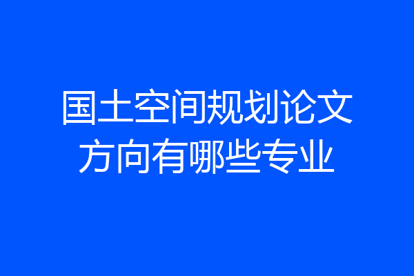 国土空间规划论文方向有哪些专业
